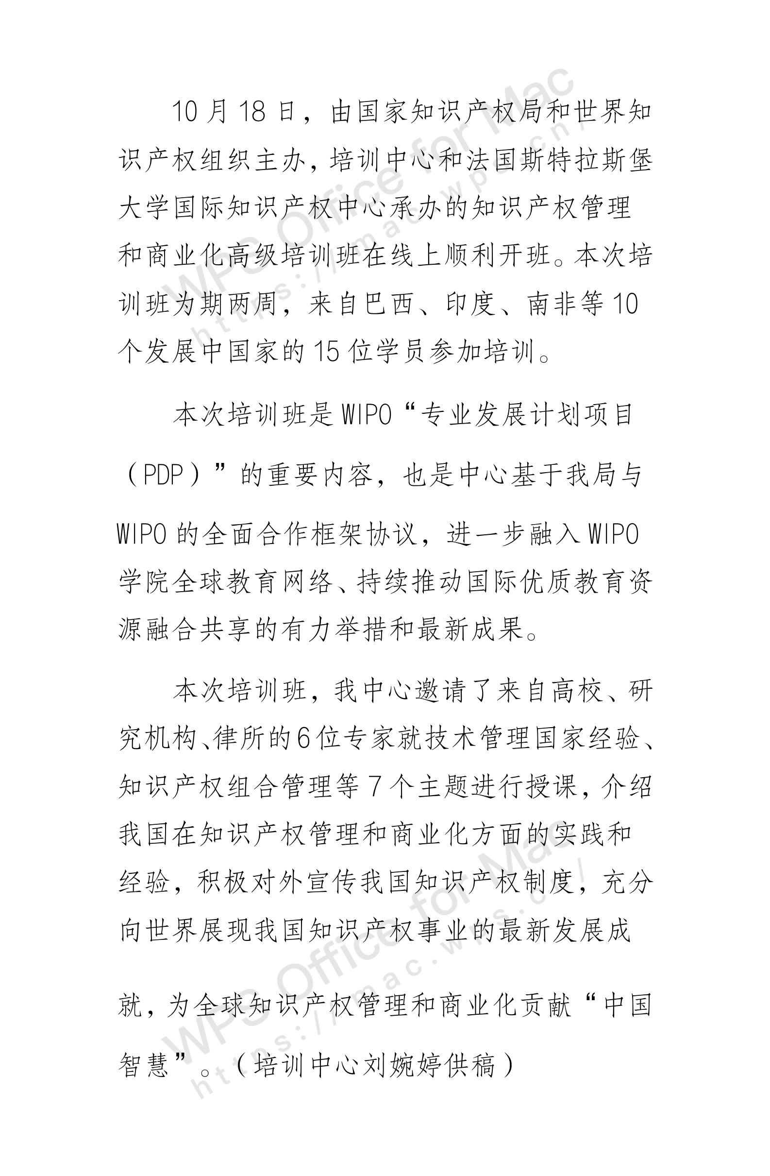 10月18日，由国家知识产权局和世界知识产权组织主办，培训中心和法国斯特拉斯堡大学国际知识产权中心承办的知识产权管理和商业化高级培训班在线上顺利开班。本次培训班为期两周，来自巴西、印度、南非等10个发展中国家的15位学员参加培训。  本次培训班是WIPO“专业发展计划项目（PDP）”的重要内容，也是中心基于我局与WIPO的全面合作框架协议，进一步融入WIPO学院全球教育网络、持续推动国际优质教育资源融合共享的有力举措和最新成果。  本次培训班，我中心邀请了来自高校、研究机构、律所的6位专家就技术管理国家经验、知识产权组合管理等7个主题进行授课，介绍我国在知识产权管理和商业化方面的实践和经验，积极对外宣传我国知识产权制度，充分向世界展现我国知识产权事业的最新发展成就，为全球知识产权管理和商业化贡献“中国智慧”。（培训中心刘婉婷供稿）